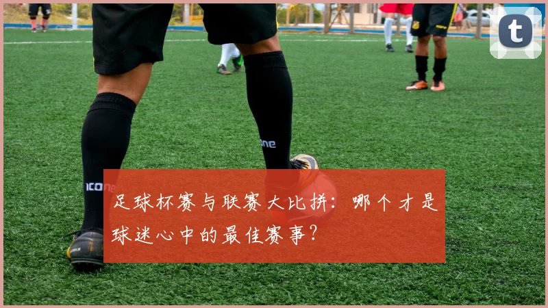 足球杯赛与联赛大比拼：哪个才是球迷心中的最佳赛事？