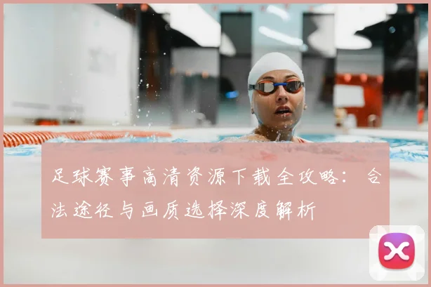 足球赛事高清资源下载全攻略：合法途径与画质选择深度解析