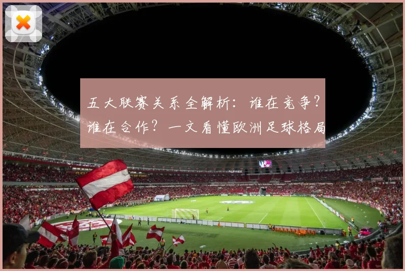 五大联赛关系全解析：谁在竞争？谁在合作？一文看懂欧洲足球格局