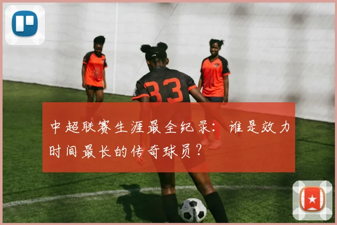 中超联赛生涯最全纪录：谁是效力时间最长的传奇球员？