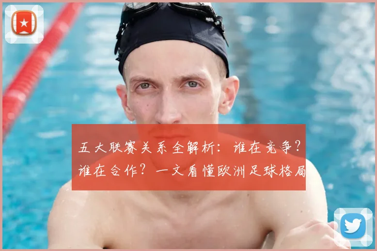 五大联赛关系全解析：谁在竞争？谁在合作？一文看懂欧洲足球格局