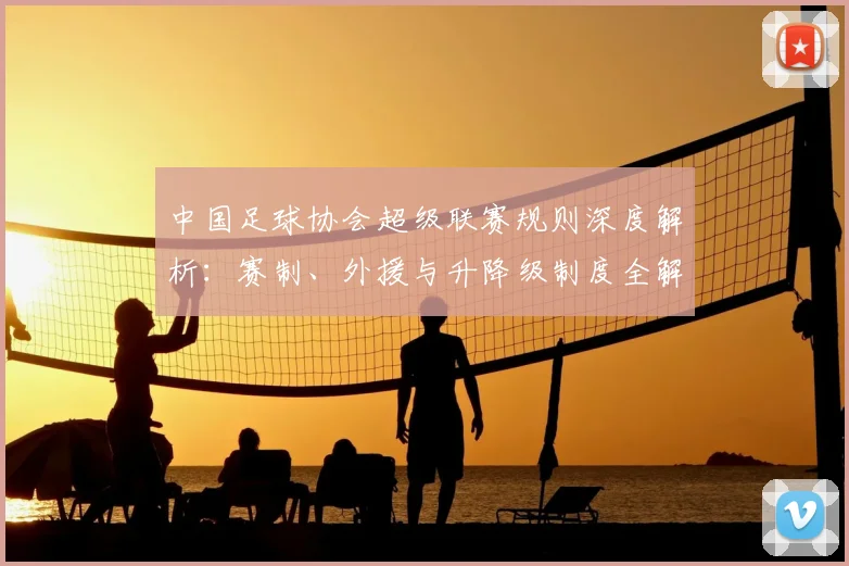 中国足球协会超级联赛规则深度解析：赛制、外援与升降级制度全解读