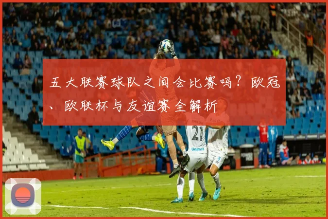 五大联赛球队之间会比赛吗？欧冠、欧联杯与友谊赛全解析