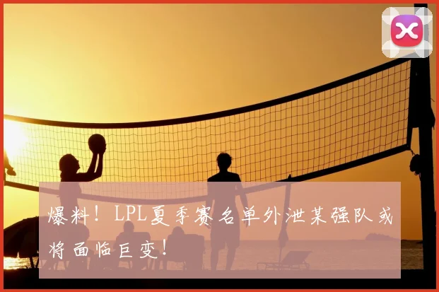 爆料！LPL夏季赛名单外泄某强队或将面临巨变！