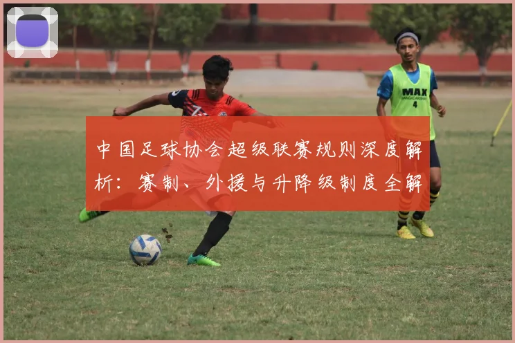 中国足球协会超级联赛规则深度解析：赛制、外援与升降级制度全解读