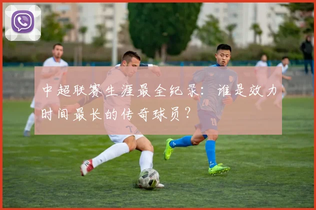 中超联赛生涯最全纪录：谁是效力时间最长的传奇球员？