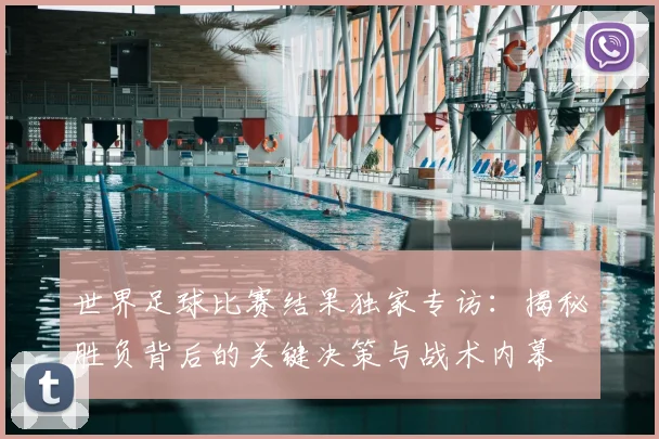 世界足球比赛结果独家专访：揭秘胜负背后的关键决策与战术内幕