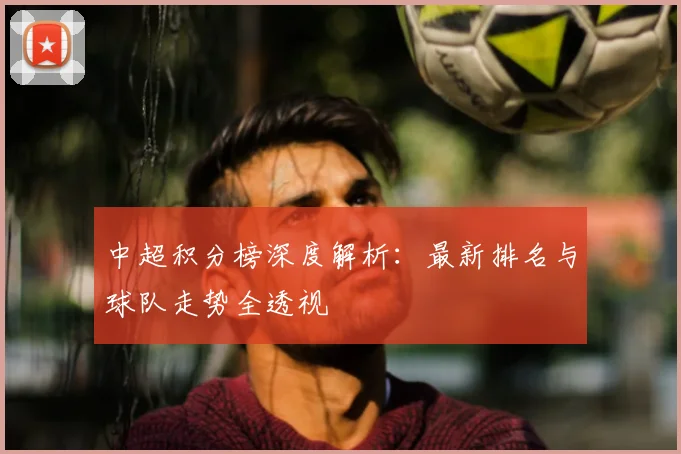 中超积分榜深度解析：最新排名与球队走势全透视