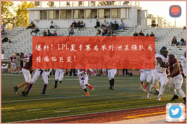 爆料！LPL夏季赛名单外泄某强队或将面临巨变！